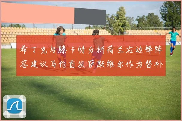 希丁克与滕卡特分析荷兰右边锋阵容建议马伦首发萨默维尔作为替补选择