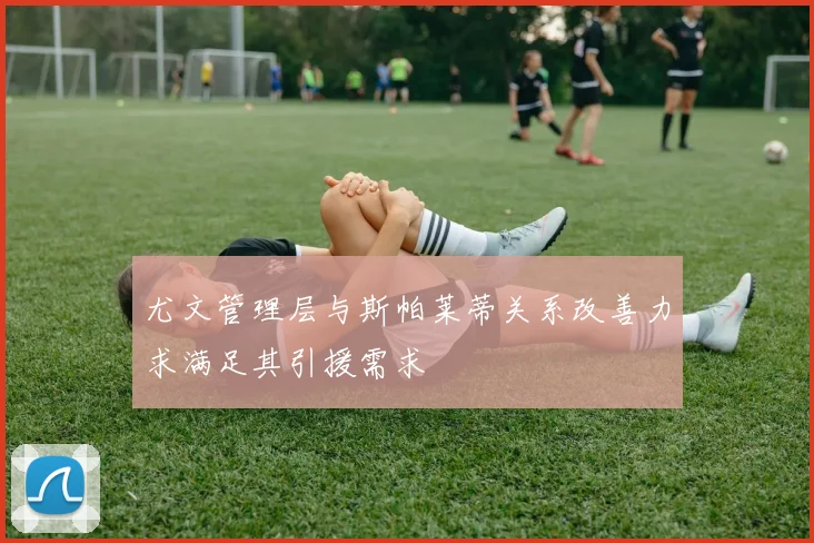 尤文管理层与斯帕莱蒂关系改善力求满足其引援需求