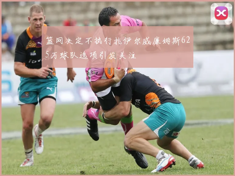 篮网决定不执行扎伊尔威廉姆斯625万球队选项引发关注