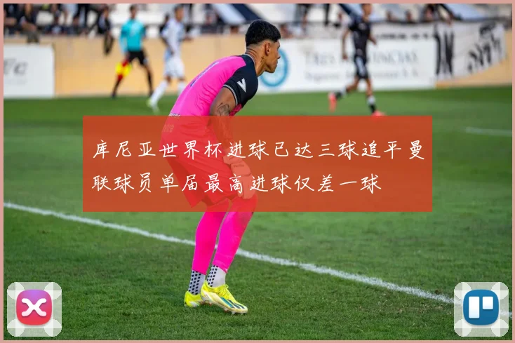 库尼亚世界杯进球已达三球追平曼联球员单届最高进球仅差一球