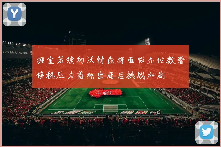 掘金若续约沃特森将面临九位数奢侈税压力首轮出局后挑战加剧