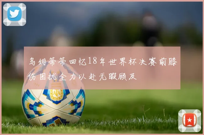 乌姆蒂蒂回忆18年世界杯决赛前膝伤困扰全力以赴无暇顾及