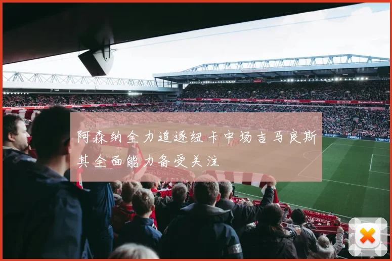 阿森纳全力追逐纽卡中场吉马良斯其全面能力备受关注