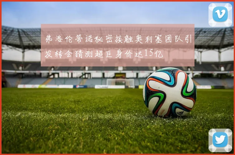 弗洛伦蒂诺秘密接触奥利塞团队引发转会猜测超巨身价达15亿