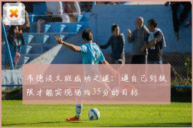 韦德谈文班成功之道：逼自己到极限才能实现场均35分的目标